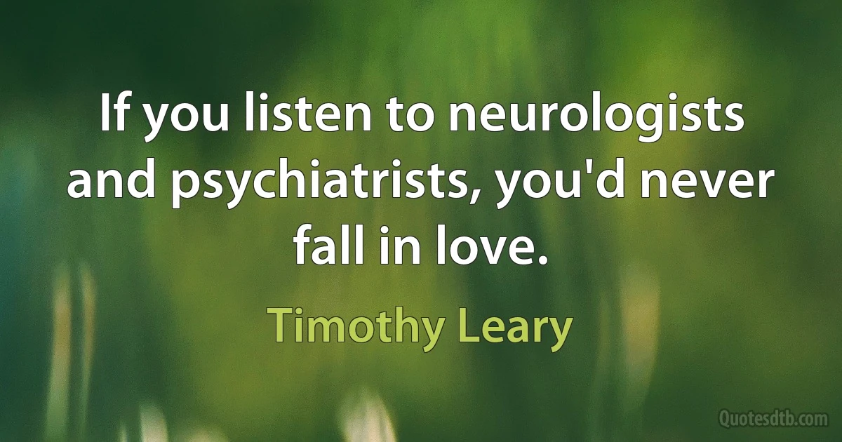 If you listen to neurologists and psychiatrists, you'd never fall in love. (Timothy Leary)