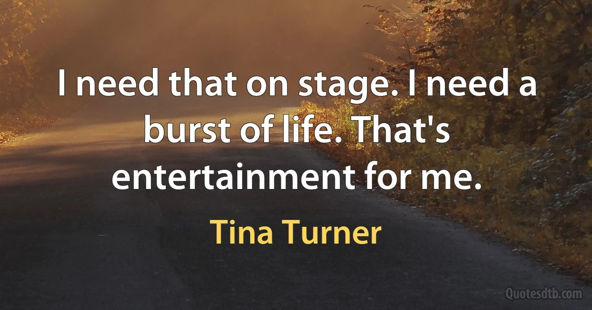 I need that on stage. I need a burst of life. That's entertainment for me. (Tina Turner)