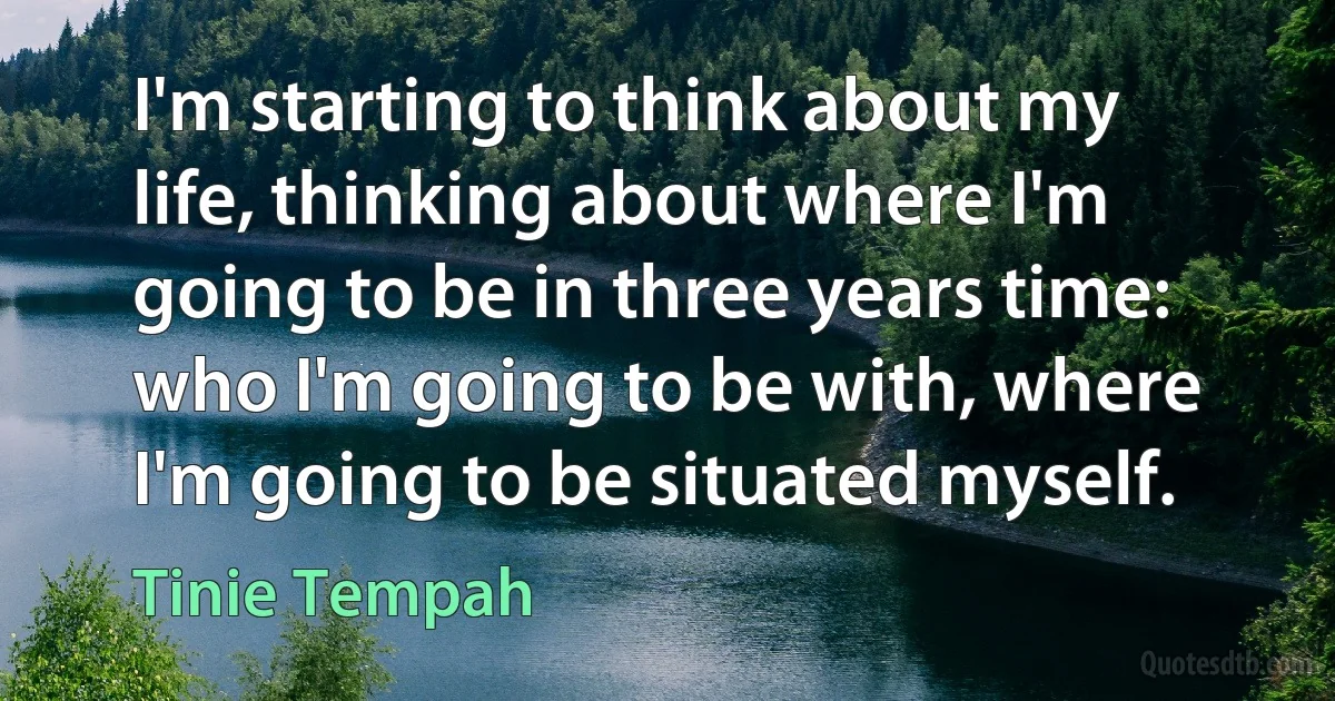 I'm starting to think about my life, thinking about where I'm going to be in three years time: who I'm going to be with, where I'm going to be situated myself. (Tinie Tempah)