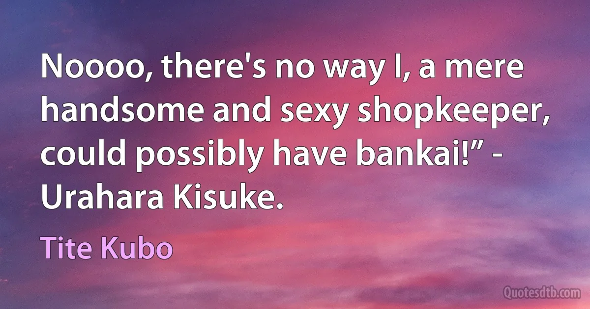 Noooo, there's no way I, a mere handsome and sexy shopkeeper, could possibly have bankai!” - Urahara Kisuke. (Tite Kubo)