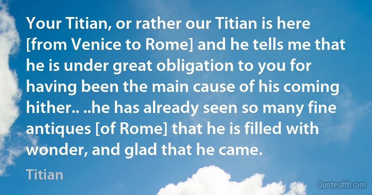 Your Titian, or rather our Titian is here [from Venice to Rome] and he tells me that he is under great obligation to you for having been the main cause of his coming hither.. ..he has already seen so many fine antiques [of Rome] that he is filled with wonder, and glad that he came. (Titian)