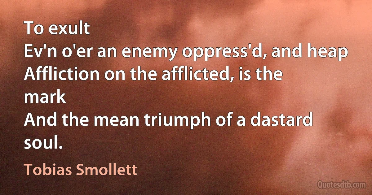 To exult
Ev'n o'er an enemy oppress'd, and heap
Affliction on the afflicted, is the mark
And the mean triumph of a dastard soul. (Tobias Smollett)