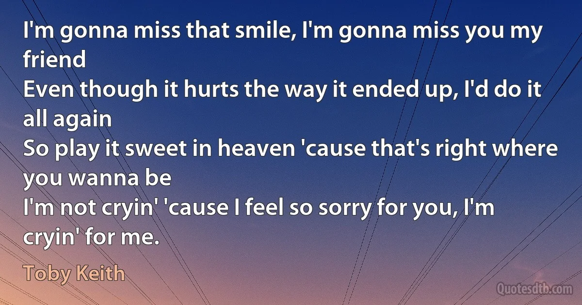 I'm gonna miss that smile, I'm gonna miss you my friend
Even though it hurts the way it ended up, I'd do it all again
So play it sweet in heaven 'cause that's right where you wanna be
I'm not cryin' 'cause I feel so sorry for you, I'm cryin' for me. (Toby Keith)