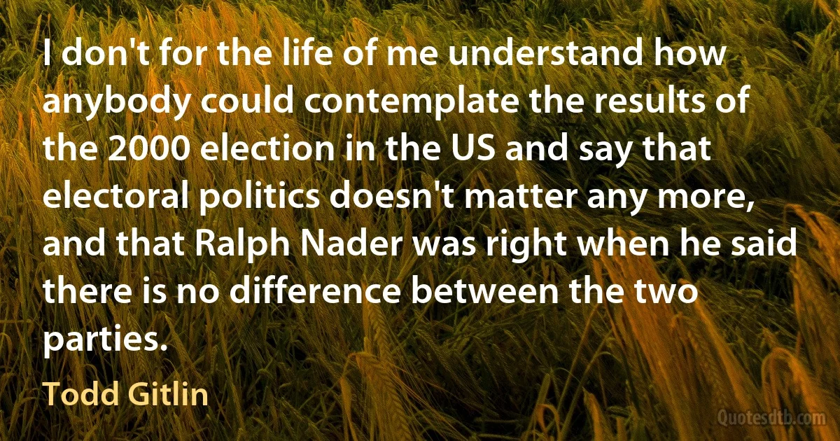 I don't for the life of me understand how anybody could contemplate the results of the 2000 election in the US and say that electoral politics doesn't matter any more, and that Ralph Nader was right when he said there is no difference between the two parties. (Todd Gitlin)