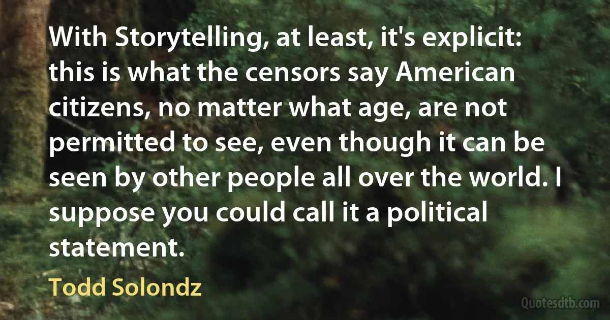 With Storytelling, at least, it's explicit: this is what the censors say American citizens, no matter what age, are not permitted to see, even though it can be seen by other people all over the world. I suppose you could call it a political statement. (Todd Solondz)