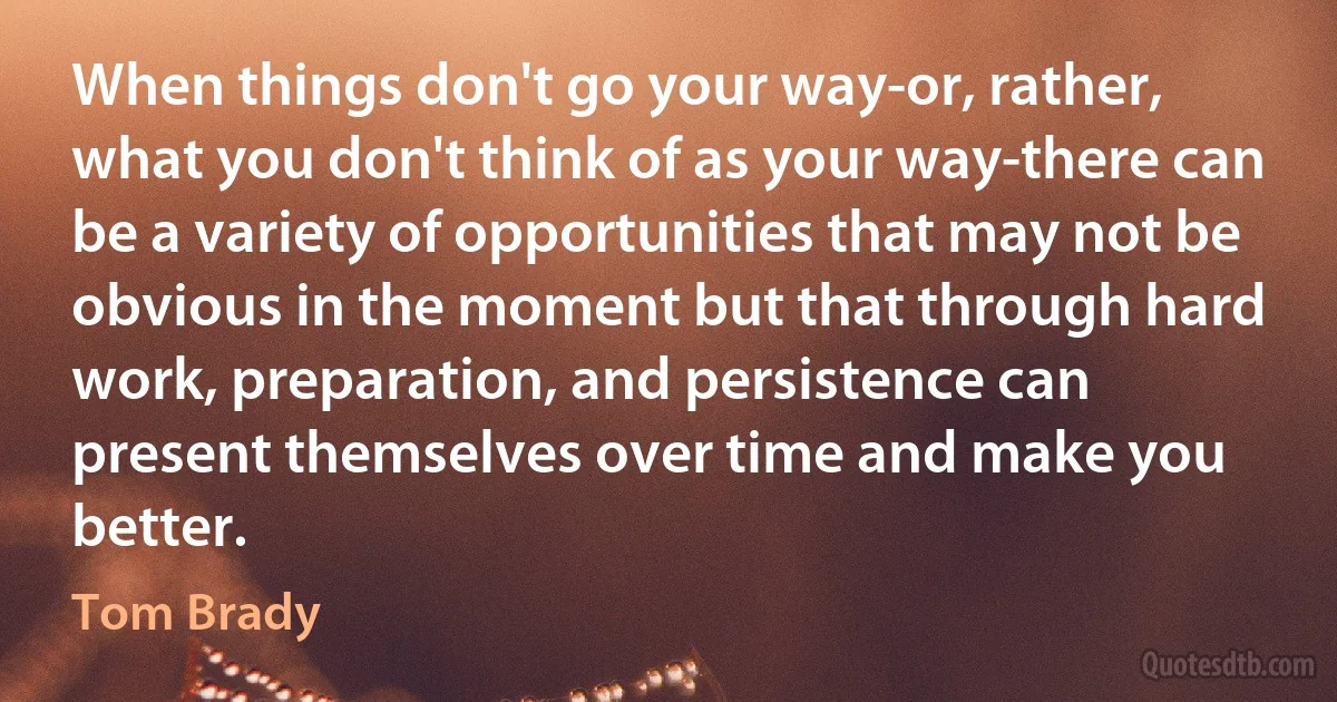 When things don't go your way-or, rather, what you don't think of as your way-there can be a variety of opportunities that may not be obvious in the moment but that through hard work, preparation, and persistence can present themselves over time and make you better. (Tom Brady)