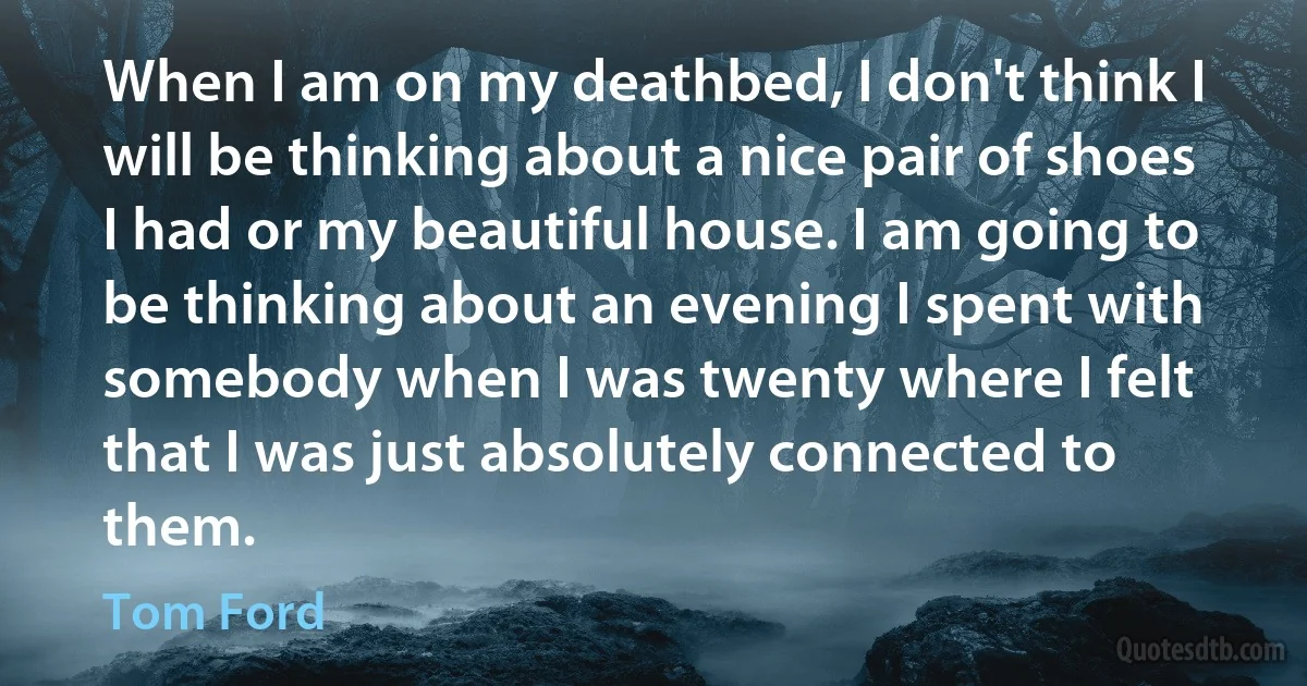 When I am on my deathbed, I don't think I will be thinking about a nice pair of shoes I had or my beautiful house. I am going to be thinking about an evening I spent with somebody when I was twenty where I felt that I was just absolutely connected to them. (Tom Ford)