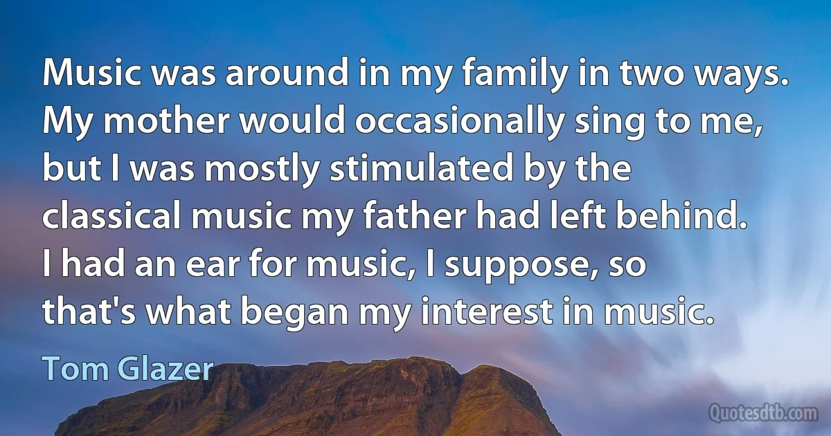 Music was around in my family in two ways. My mother would occasionally sing to me, but I was mostly stimulated by the classical music my father had left behind. I had an ear for music, I suppose, so that's what began my interest in music. (Tom Glazer)