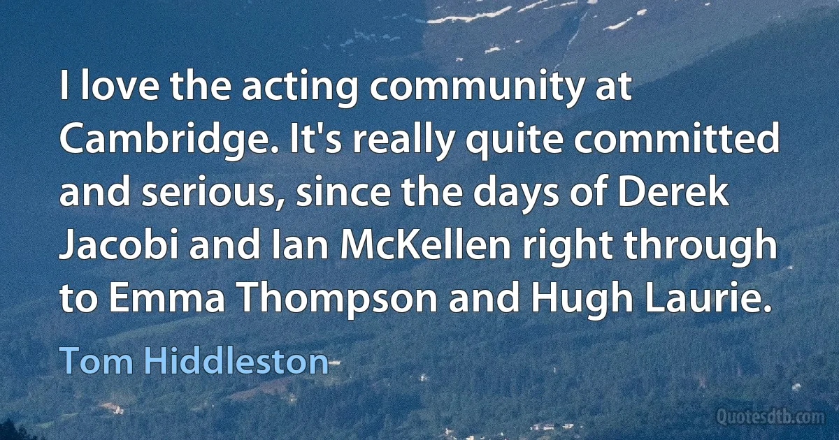 I love the acting community at Cambridge. It's really quite committed and serious, since the days of Derek Jacobi and Ian McKellen right through to Emma Thompson and Hugh Laurie. (Tom Hiddleston)