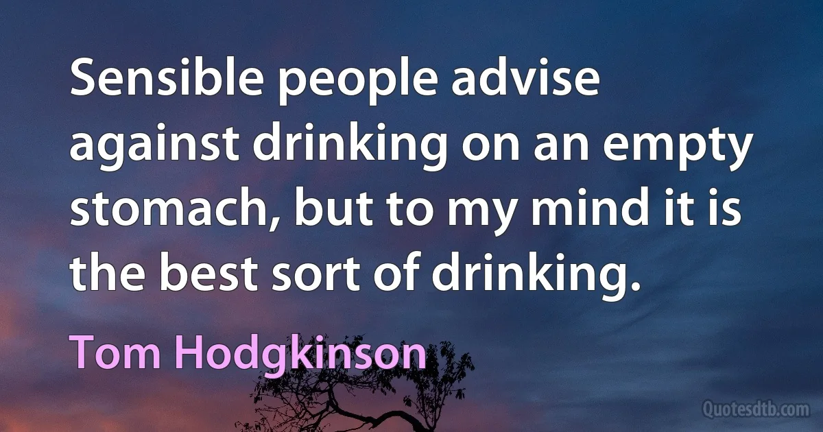 Sensible people advise against drinking on an empty stomach, but to my mind it is the best sort of drinking. (Tom Hodgkinson)