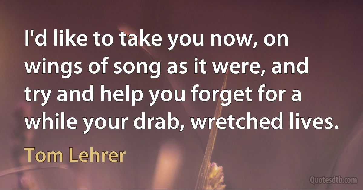 I'd like to take you now, on wings of song as it were, and try and help you forget for a while your drab, wretched lives. (Tom Lehrer)