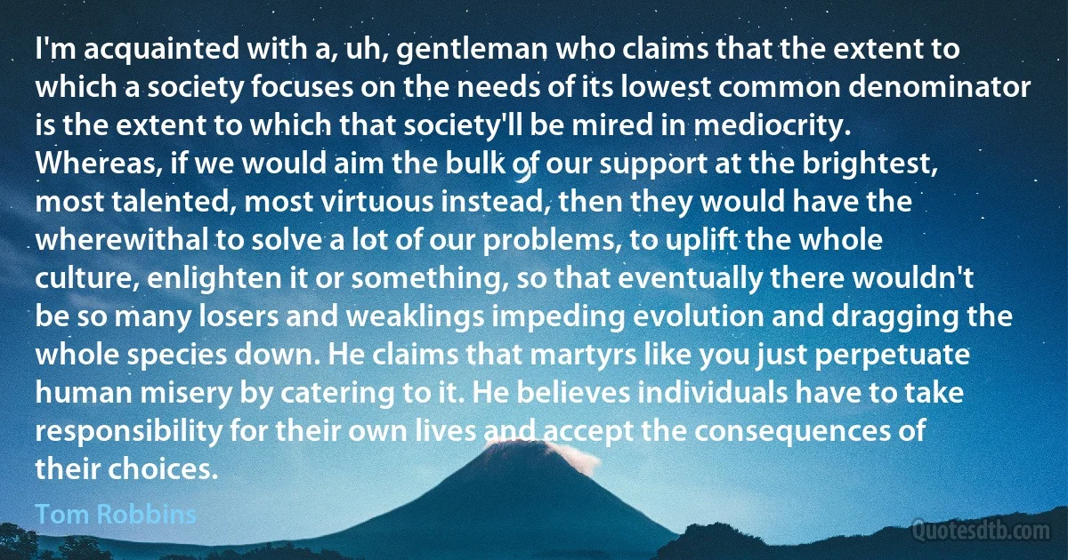 I'm acquainted with a, uh, gentleman who claims that the extent to which a society focuses on the needs of its lowest common denominator is the extent to which that society'll be mired in mediocrity. Whereas, if we would aim the bulk of our support at the brightest, most talented, most virtuous instead, then they would have the wherewithal to solve a lot of our problems, to uplift the whole culture, enlighten it or something, so that eventually there wouldn't be so many losers and weaklings impeding evolution and dragging the whole species down. He claims that martyrs like you just perpetuate human misery by catering to it. He believes individuals have to take responsibility for their own lives and accept the consequences of their choices. (Tom Robbins)