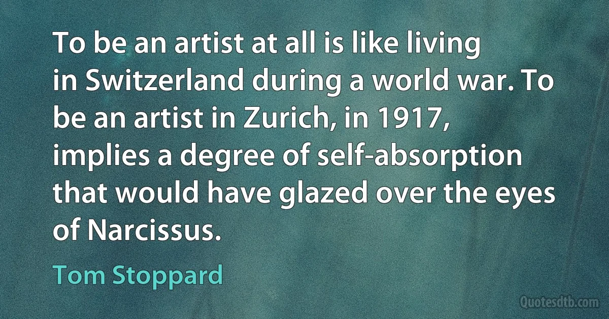 To be an artist at all is like living in Switzerland during a world war. To be an artist in Zurich, in 1917, implies a degree of self-absorption that would have glazed over the eyes of Narcissus. (Tom Stoppard)