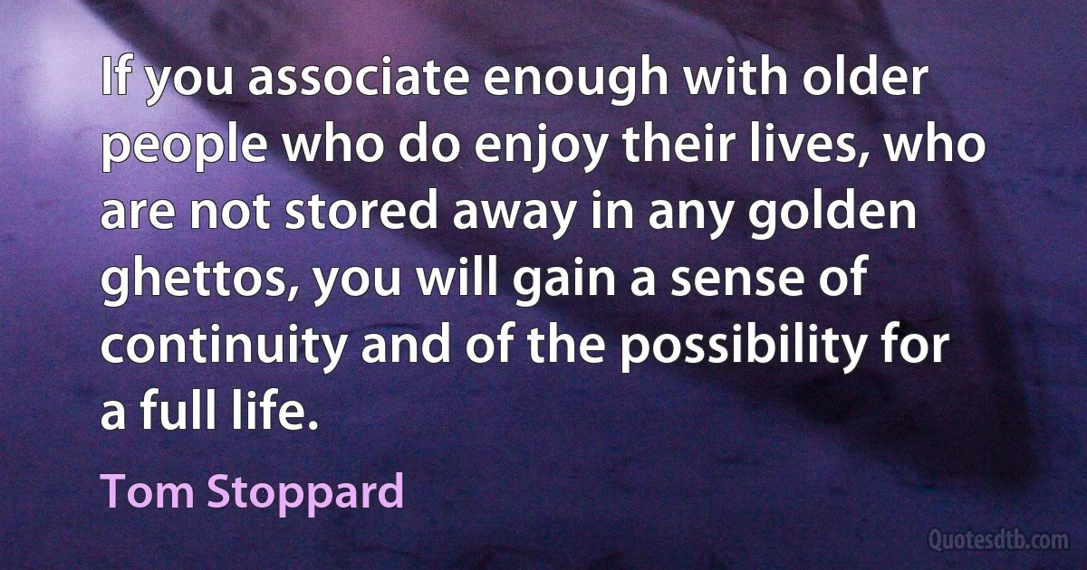 If you associate enough with older people who do enjoy their lives, who are not stored away in any golden ghettos, you will gain a sense of continuity and of the possibility for a full life. (Tom Stoppard)