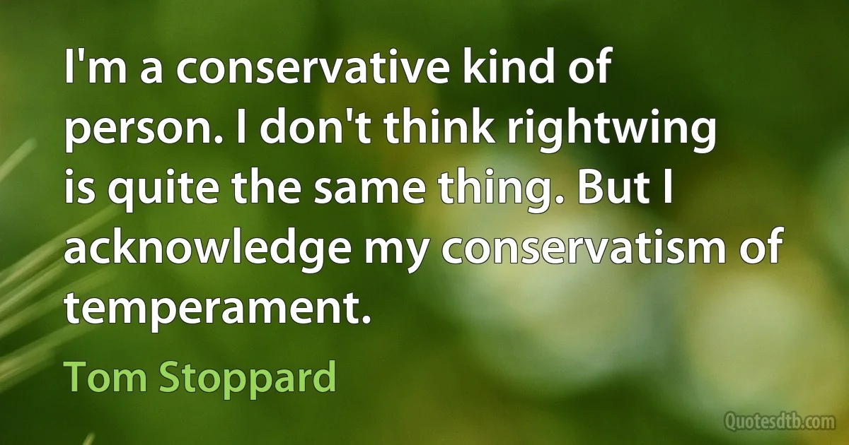 I'm a conservative kind of person. I don't think rightwing is quite the same thing. But I acknowledge my conservatism of temperament. (Tom Stoppard)