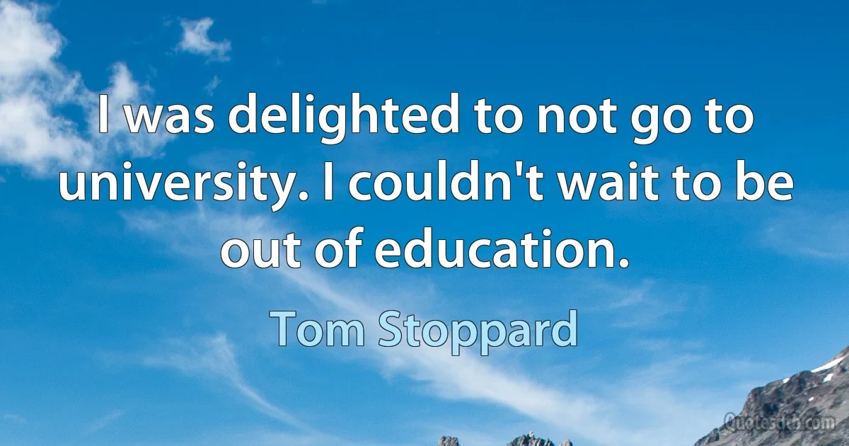 I was delighted to not go to university. I couldn't wait to be out of education. (Tom Stoppard)