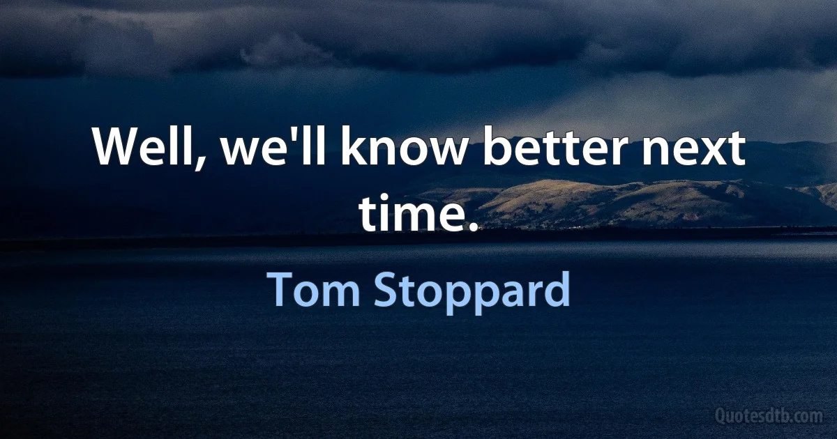 Well, we'll know better next time. (Tom Stoppard)