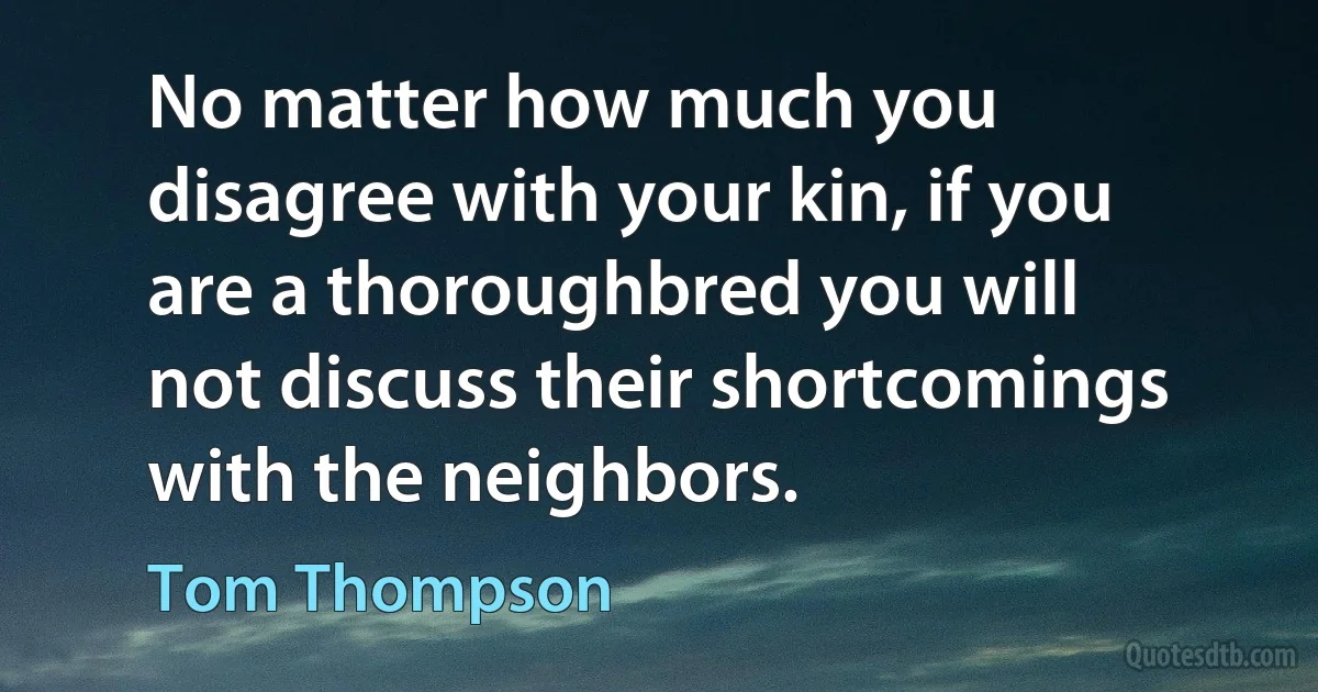 No matter how much you disagree with your kin, if you are a thoroughbred you will not discuss their shortcomings with the neighbors. (Tom Thompson)