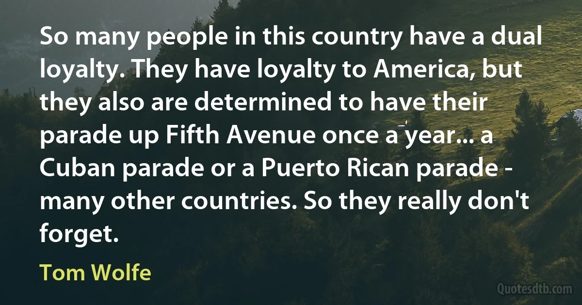 So many people in this country have a dual loyalty. They have loyalty to America, but they also are determined to have their parade up Fifth Avenue once a year... a Cuban parade or a Puerto Rican parade - many other countries. So they really don't forget. (Tom Wolfe)