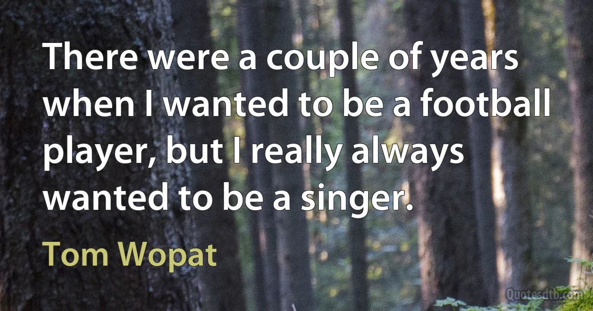 There were a couple of years when I wanted to be a football player, but I really always wanted to be a singer. (Tom Wopat)