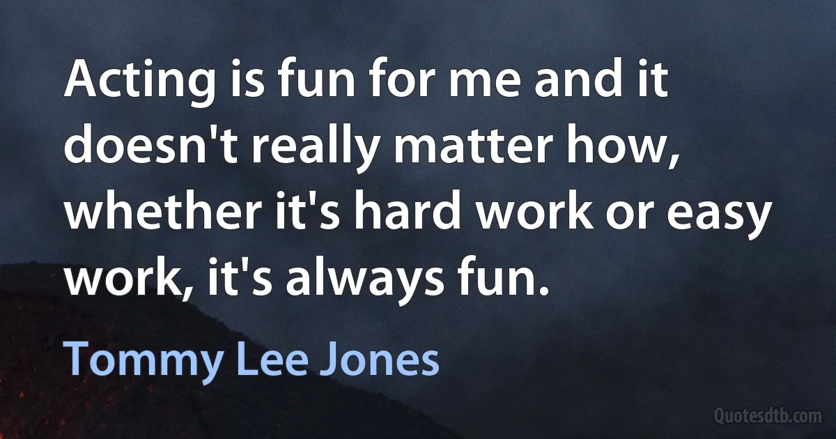 Acting is fun for me and it doesn't really matter how, whether it's hard work or easy work, it's always fun. (Tommy Lee Jones)