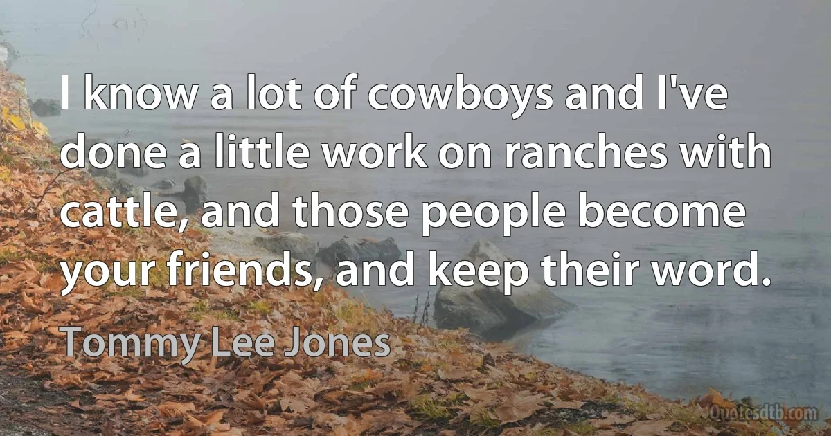 I know a lot of cowboys and I've done a little work on ranches with cattle, and those people become your friends, and keep their word. (Tommy Lee Jones)