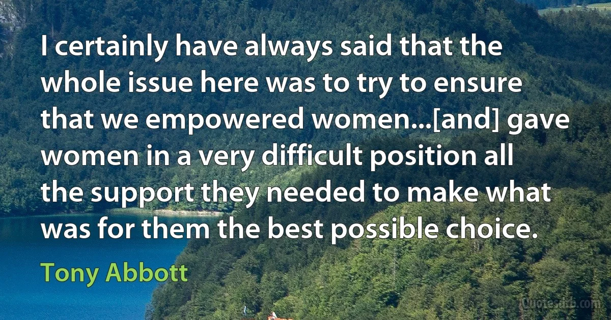 I certainly have always said that the whole issue here was to try to ensure that we empowered women...[and] gave women in a very difficult position all the support they needed to make what was for them the best possible choice. (Tony Abbott)