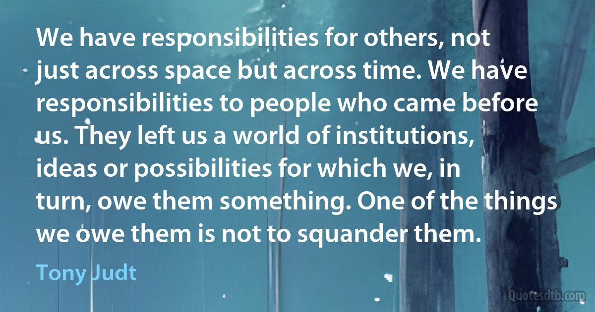 We have responsibilities for others, not just across space but across time. We have responsibilities to people who came before us. They left us a world of institutions, ideas or possibilities for which we, in turn, owe them something. One of the things we owe them is not to squander them. (Tony Judt)