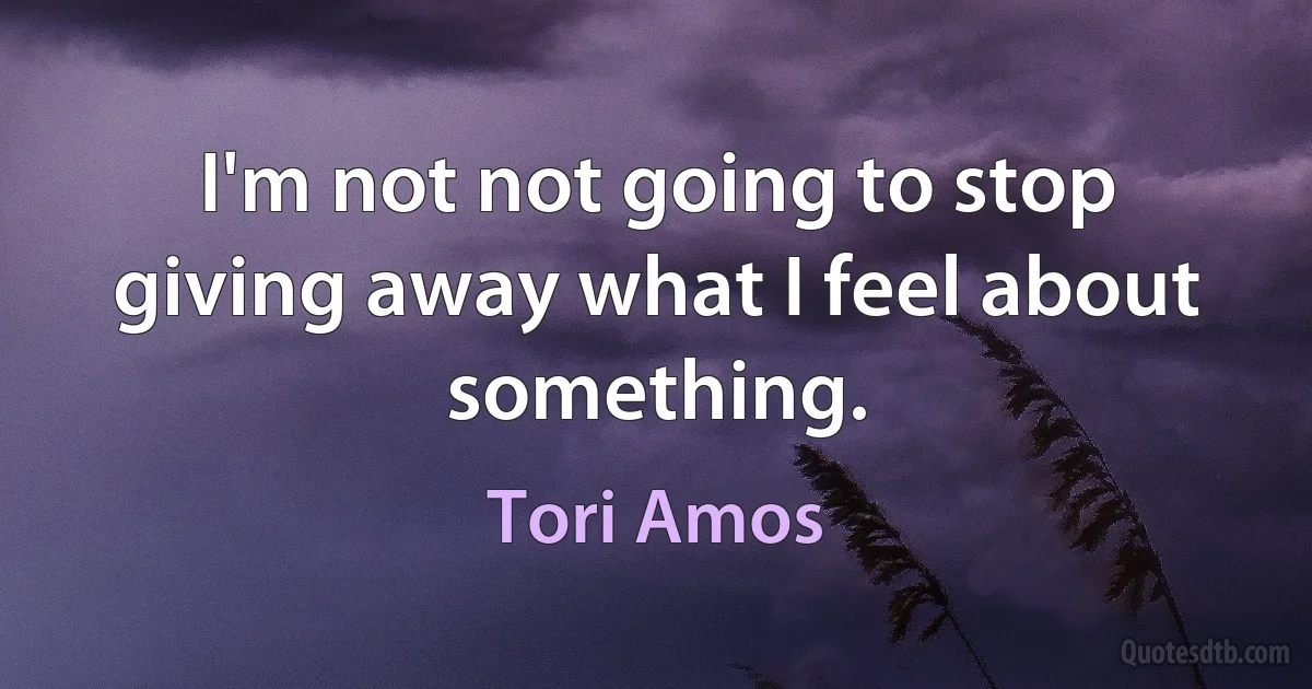 I'm not not going to stop giving away what I feel about something. (Tori Amos)