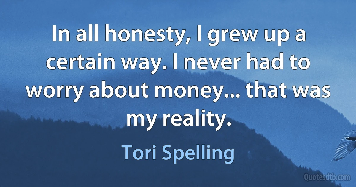 In all honesty, I grew up a certain way. I never had to worry about money... that was my reality. (Tori Spelling)