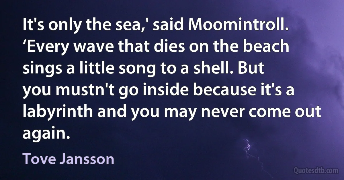 It's only the sea,' said Moomintroll. ‘Every wave that dies on the beach sings a little song to a shell. But you mustn't go inside because it's a labyrinth and you may never come out again. (Tove Jansson)