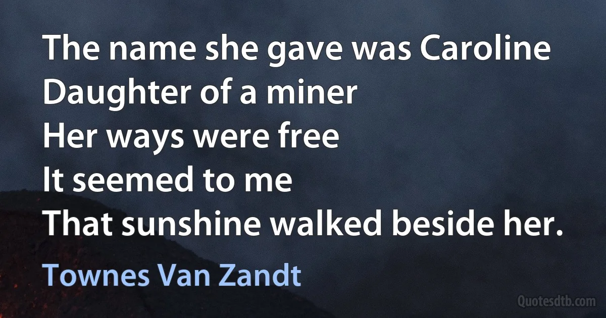 The name she gave was Caroline
Daughter of a miner
Her ways were free
It seemed to me
That sunshine walked beside her. (Townes Van Zandt)