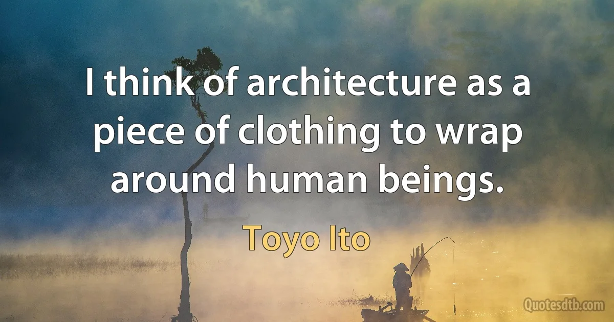 I think of architecture as a piece of clothing to wrap around human beings. (Toyo Ito)