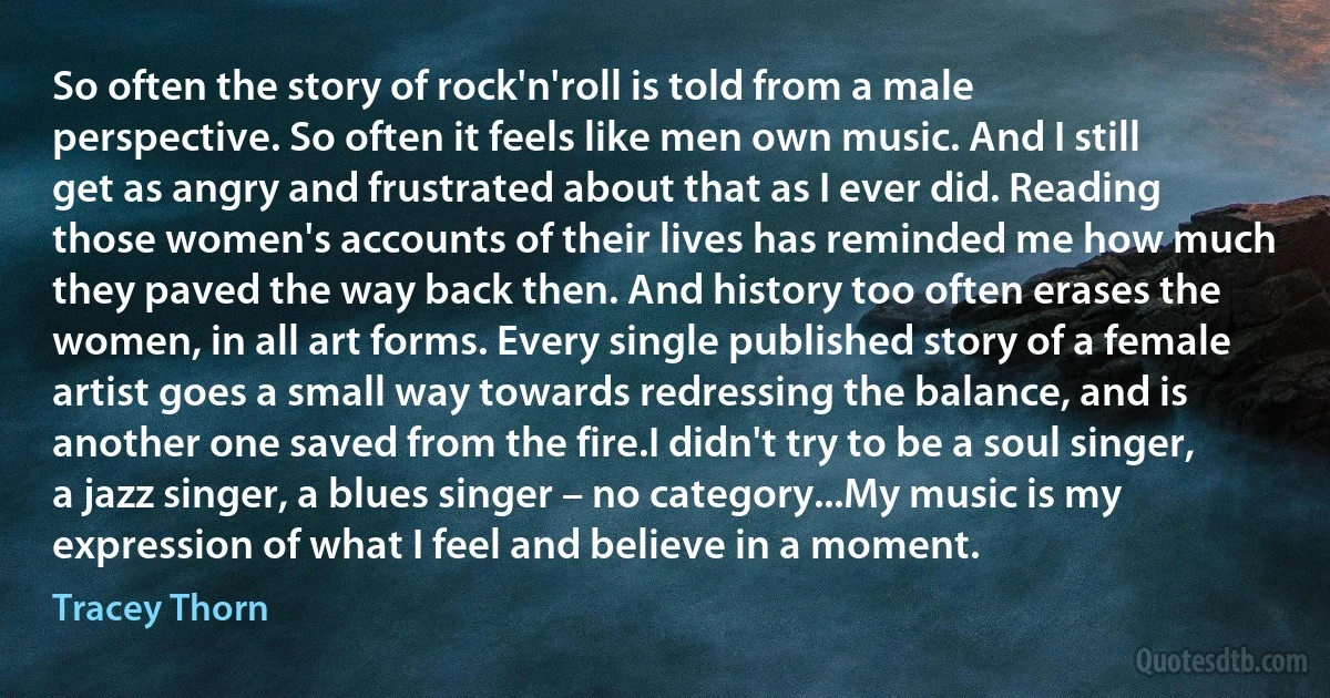 So often the story of rock'n'roll is told from a male perspective. So often it feels like men own music. And I still get as angry and frustrated about that as I ever did. Reading those women's accounts of their lives has reminded me how much they paved the way back then. And history too often erases the women, in all art forms. Every single published story of a female artist goes a small way towards redressing the balance, and is another one saved from the fire.I didn't try to be a soul singer, a jazz singer, a blues singer – no category...My music is my expression of what I feel and believe in a moment. (Tracey Thorn)