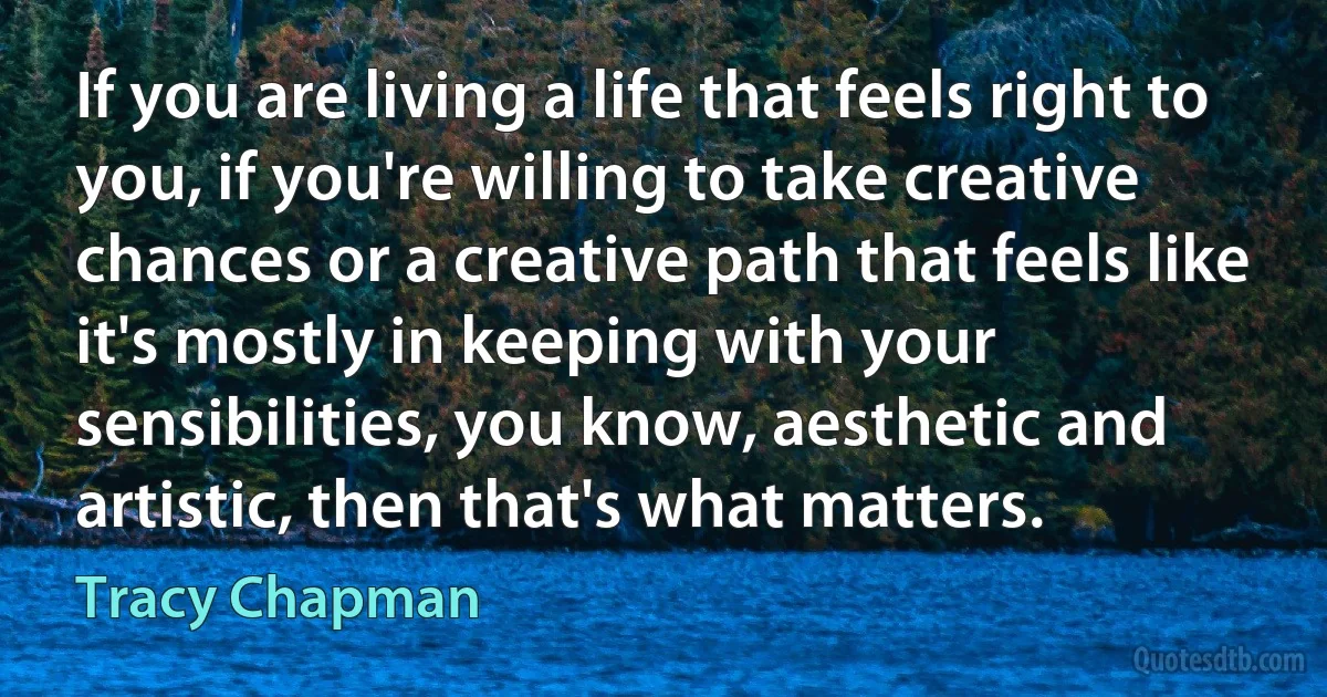 If you are living a life that feels right to you, if you're willing to take creative chances or a creative path that feels like it's mostly in keeping with your sensibilities, you know, aesthetic and artistic, then that's what matters. (Tracy Chapman)