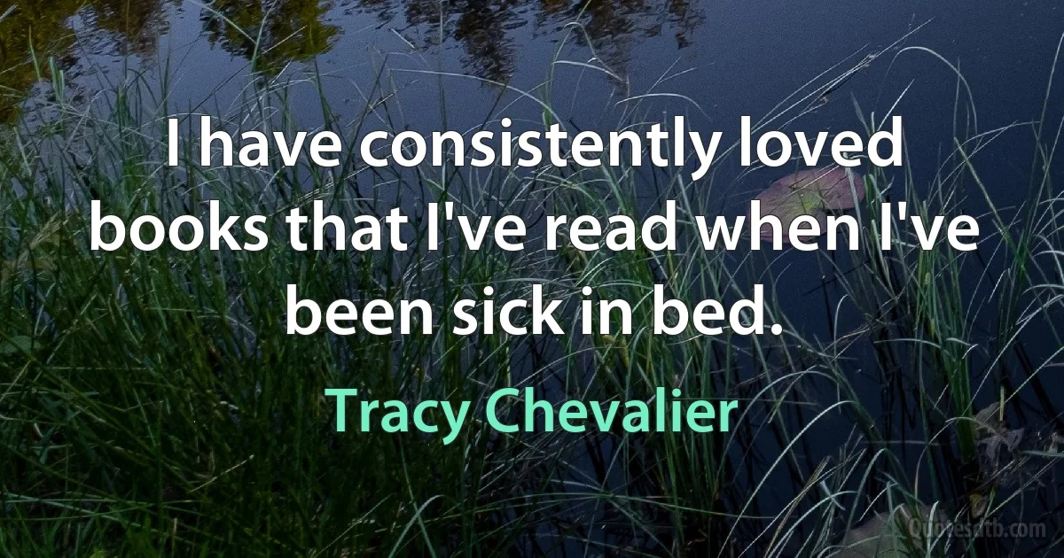 I have consistently loved books that I've read when I've been sick in bed. (Tracy Chevalier)