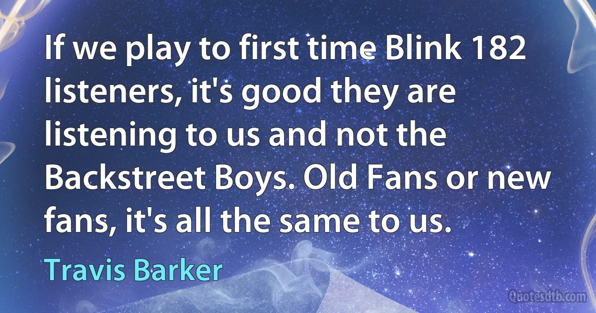 If we play to first time Blink 182 listeners, it's good they are listening to us and not the Backstreet Boys. Old Fans or new fans, it's all the same to us. (Travis Barker)