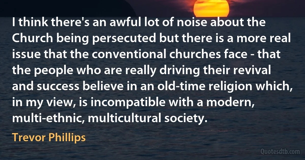 I think there's an awful lot of noise about the Church being persecuted but there is a more real issue that the conventional churches face - that the people who are really driving their revival and success believe in an old-time religion which, in my view, is incompatible with a modern, multi-ethnic, multicultural society. (Trevor Phillips)