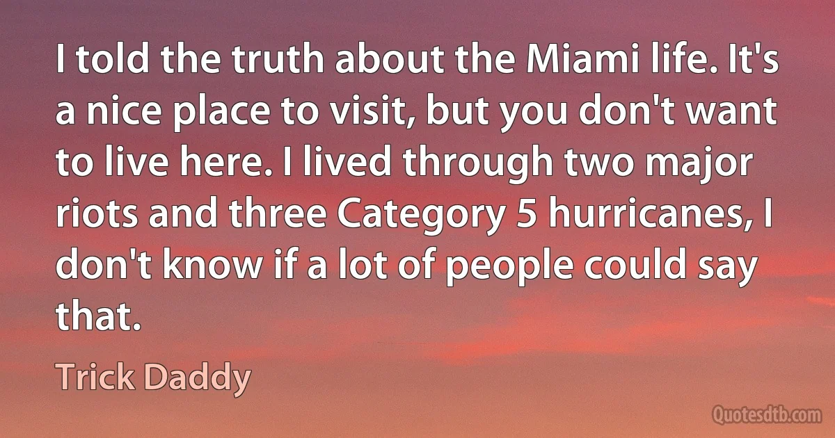 I told the truth about the Miami life. It's a nice place to visit, but you don't want to live here. I lived through two major riots and three Category 5 hurricanes, I don't know if a lot of people could say that. (Trick Daddy)