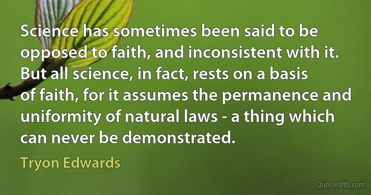 Science has sometimes been said to be opposed to faith, and inconsistent with it. But all science, in fact, rests on a basis of faith, for it assumes the permanence and uniformity of natural laws - a thing which can never be demonstrated. (Tryon Edwards)