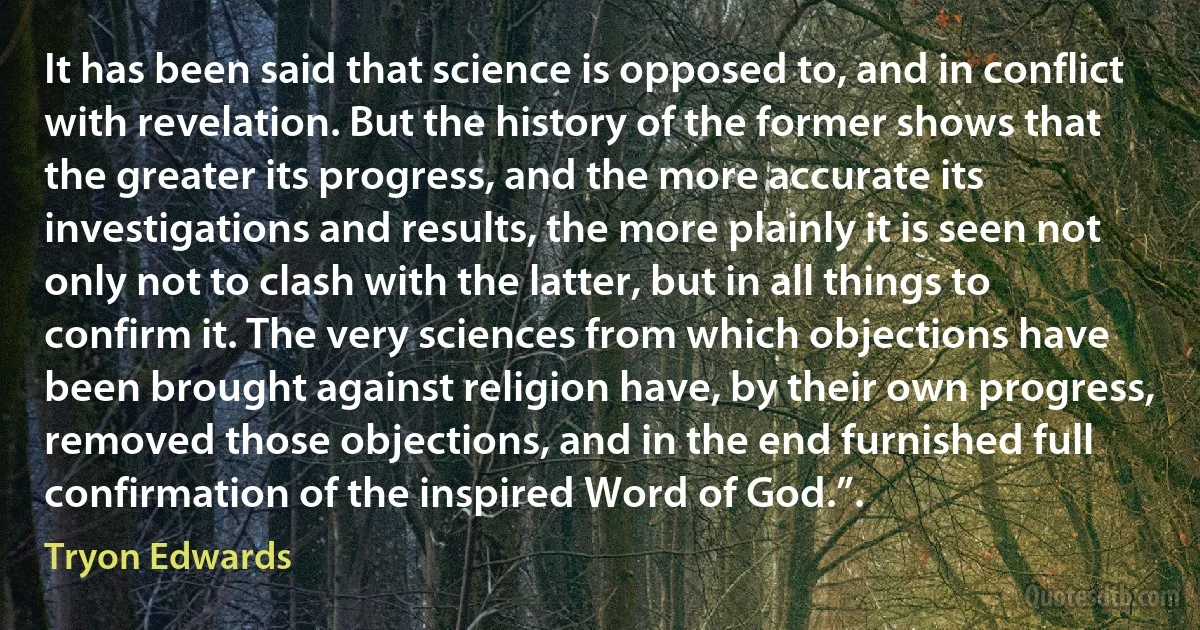 It has been said that science is opposed to, and in conflict with revelation. But the history of the former shows that the greater its progress, and the more accurate its investigations and results, the more plainly it is seen not only not to clash with the latter, but in all things to confirm it. The very sciences from which objections have been brought against religion have, by their own progress, removed those objections, and in the end furnished full confirmation of the inspired Word of God.”. (Tryon Edwards)