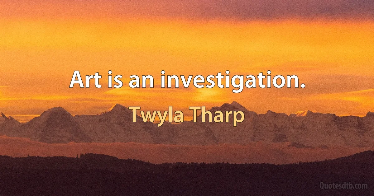 Art is an investigation. (Twyla Tharp)