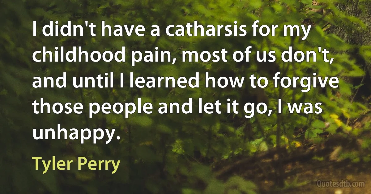 I didn't have a catharsis for my childhood pain, most of us don't, and until I learned how to forgive those people and let it go, I was unhappy. (Tyler Perry)