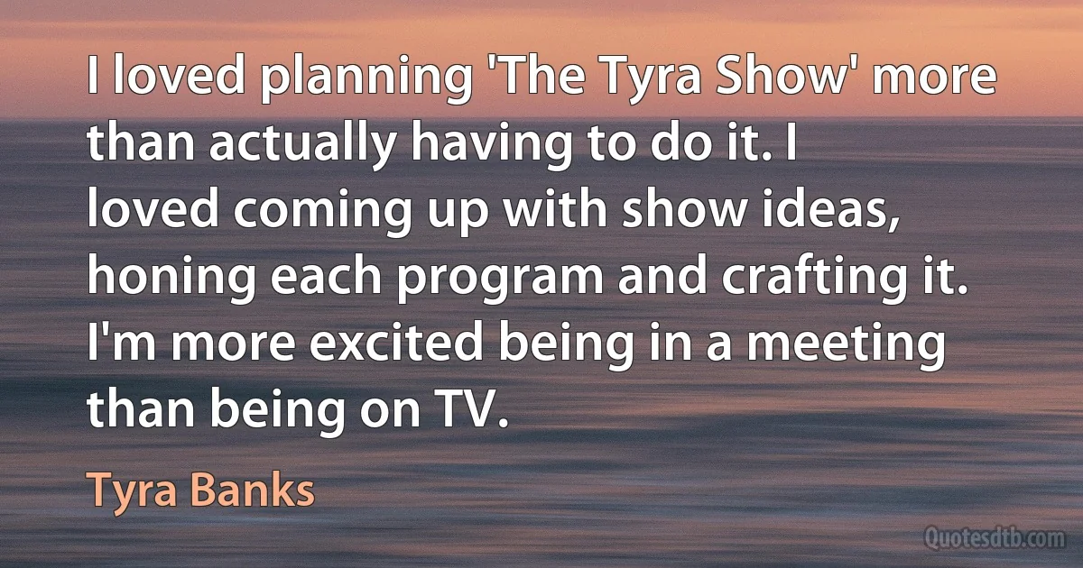 I loved planning 'The Tyra Show' more than actually having to do it. I loved coming up with show ideas, honing each program and crafting it. I'm more excited being in a meeting than being on TV. (Tyra Banks)