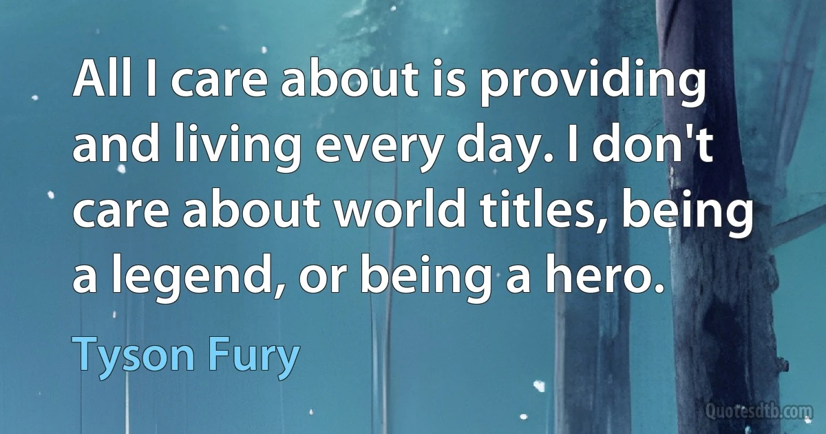 All I care about is providing and living every day. I don't care about world titles, being a legend, or being a hero. (Tyson Fury)