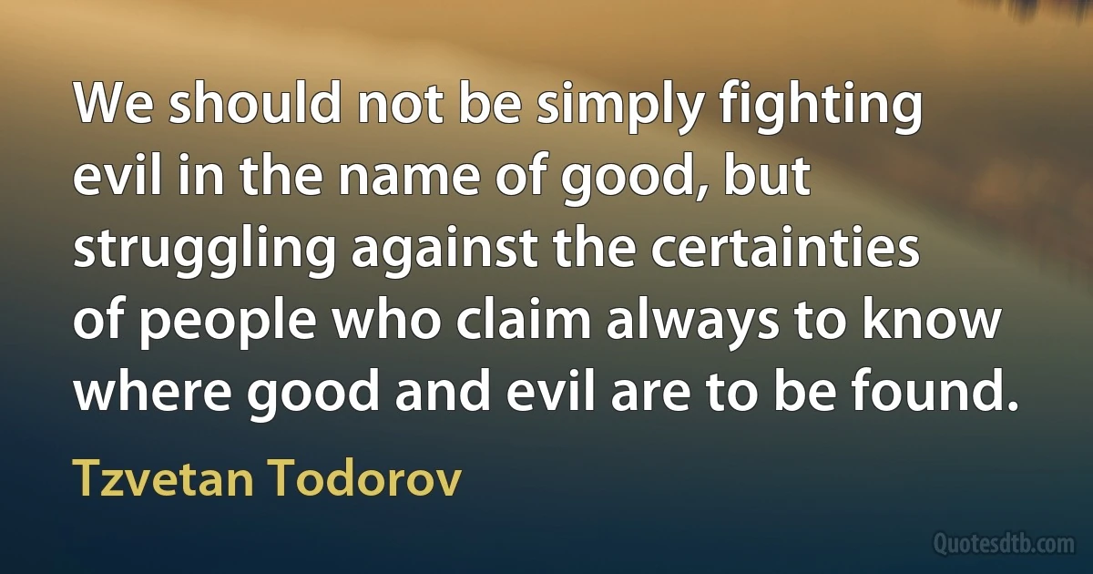 We should not be simply fighting evil in the name of good, but struggling against the certainties of people who claim always to know where good and evil are to be found. (Tzvetan Todorov)