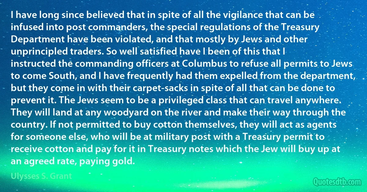 I have long since believed that in spite of all the vigilance that can be infused into post commanders, the special regulations of the Treasury Department have been violated, and that mostly by Jews and other unprincipled traders. So well satisfied have I been of this that I instructed the commanding officers at Columbus to refuse all permits to Jews to come South, and I have frequently had them expelled from the department, but they come in with their carpet-sacks in spite of all that can be done to prevent it. The Jews seem to be a privileged class that can travel anywhere. They will land at any woodyard on the river and make their way through the country. If not permitted to buy cotton themselves, they will act as agents for someone else, who will be at military post with a Treasury permit to receive cotton and pay for it in Treasury notes which the Jew will buy up at an agreed rate, paying gold. (Ulysses S. Grant)