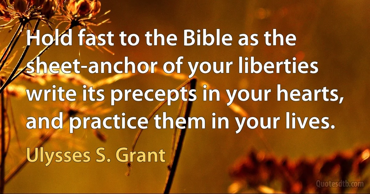 Hold fast to the Bible as the sheet-anchor of your liberties write its precepts in your hearts, and practice them in your lives. (Ulysses S. Grant)