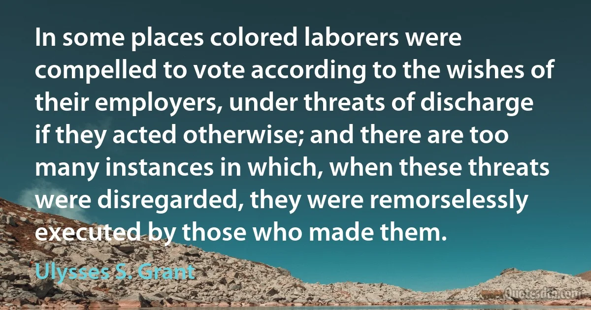 In some places colored laborers were compelled to vote according to the wishes of their employers, under threats of discharge if they acted otherwise; and there are too many instances in which, when these threats were disregarded, they were remorselessly executed by those who made them. (Ulysses S. Grant)