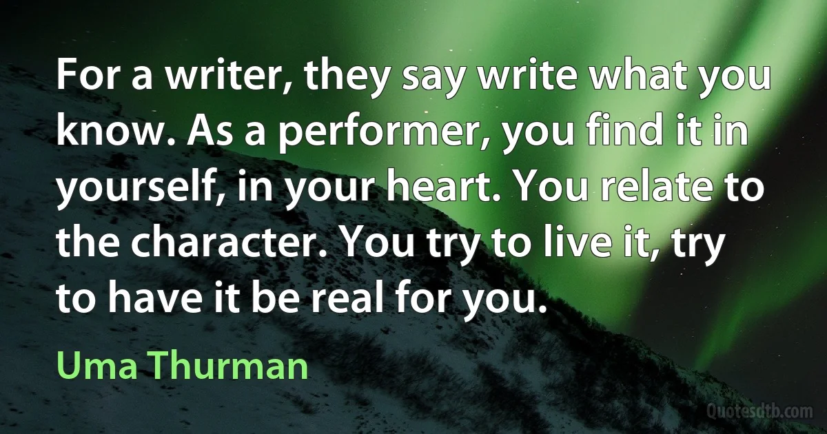 For a writer, they say write what you know. As a performer, you find it in yourself, in your heart. You relate to the character. You try to live it, try to have it be real for you. (Uma Thurman)